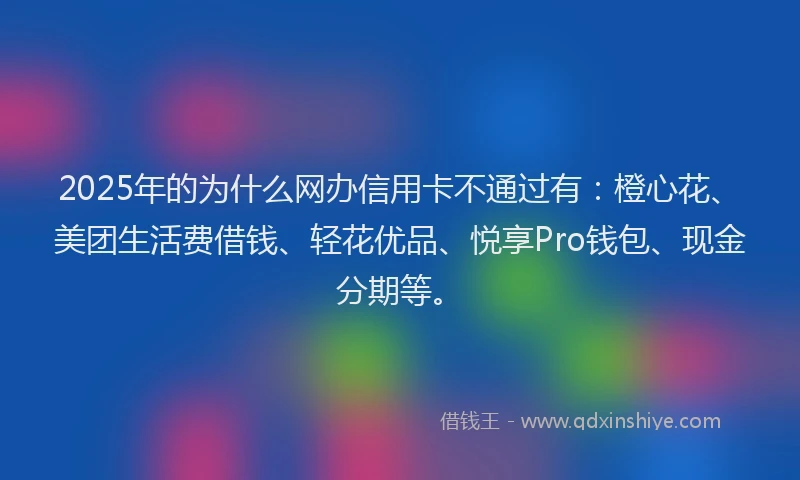 2025年的为什么网办信用卡不通过有：橙心花、美团生活费借钱、轻花优品、悦享Pro钱包、现金分期等。