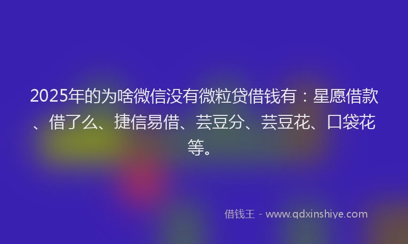 2025年的为啥微信没有微粒贷借钱有：星愿借款、借了么、捷信易借、芸豆分、芸豆花、口袋花等。