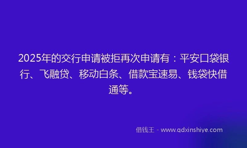 2025年的交行申请被拒再次申请有：平安口袋银行、飞融贷、移动白条、借款宝速易、钱袋快借通等。