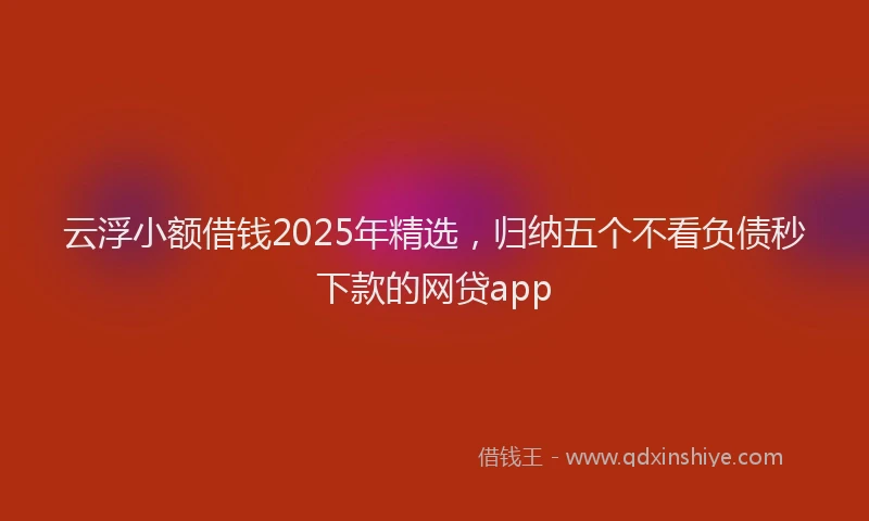 云浮小额借钱2025年精选，归纳五个不看负债秒下款的网贷app