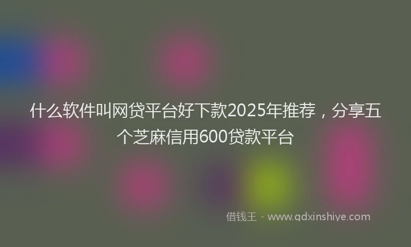 什么软件叫网贷平台好下款2025年推荐，分享五个芝麻信用600贷款平台