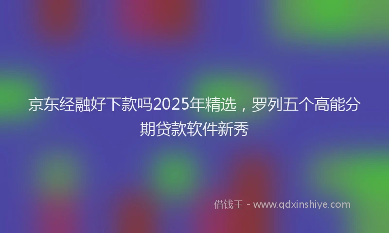 京东经融好下款吗2025年精选，罗列五个高能分期贷款软件新秀