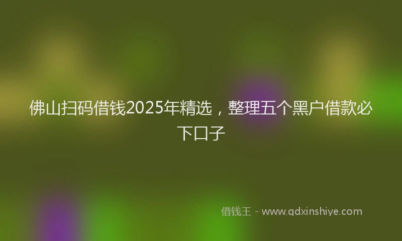 佛山扫码借钱2025年精选，整理五个黑户借款必下口子