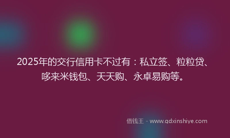 2025年的交行信用卡不过有：私立签、粒粒贷、哆来米钱包、天天购、永卓易购等。