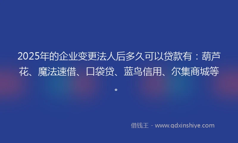 2025年的企业变更法人后多久可以贷款有：葫芦花、魔法速借、口袋贷、蓝鸟信用、尔集商城等。