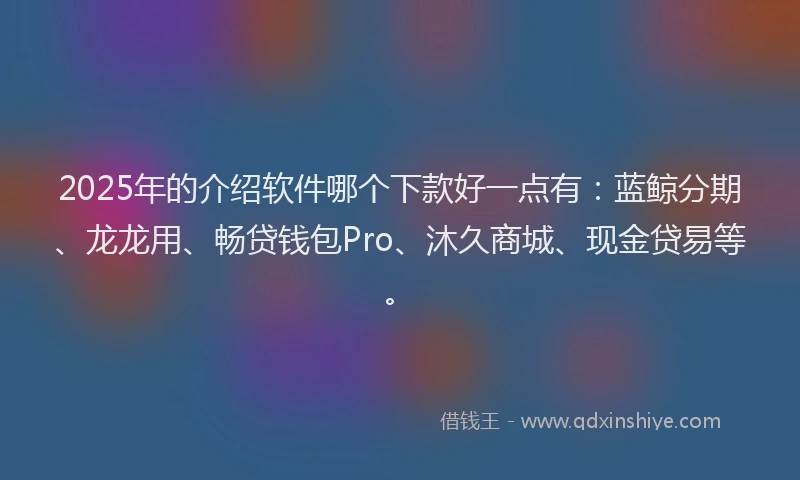 2025年的介绍软件哪个下款好一点有：蓝鲸分期、龙龙用、畅贷钱包Pro、沐久商城、现金贷易等。