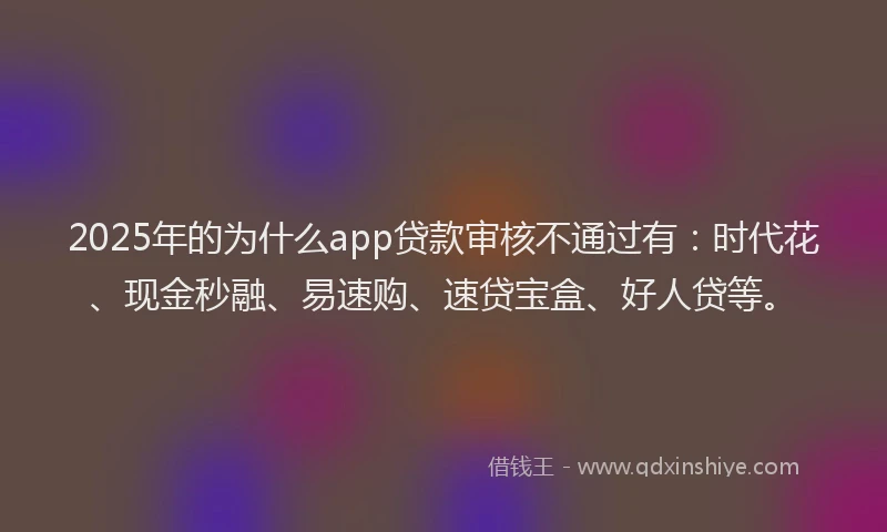 2025年的为什么app贷款审核不通过有：时代花、现金秒融、易速购、速贷宝盒、好人贷等。