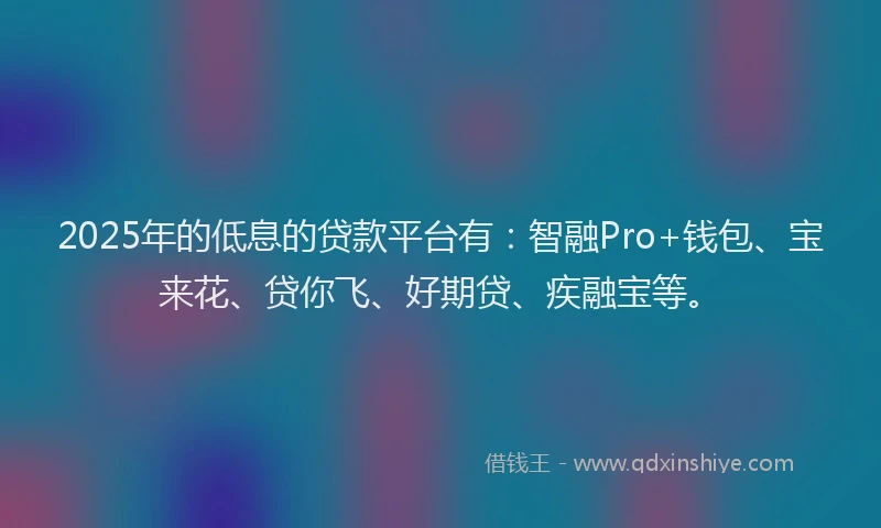 2025年的低息的贷款平台有：智融Pro+钱包、宝来花、贷你飞、好期贷、疾融宝等。