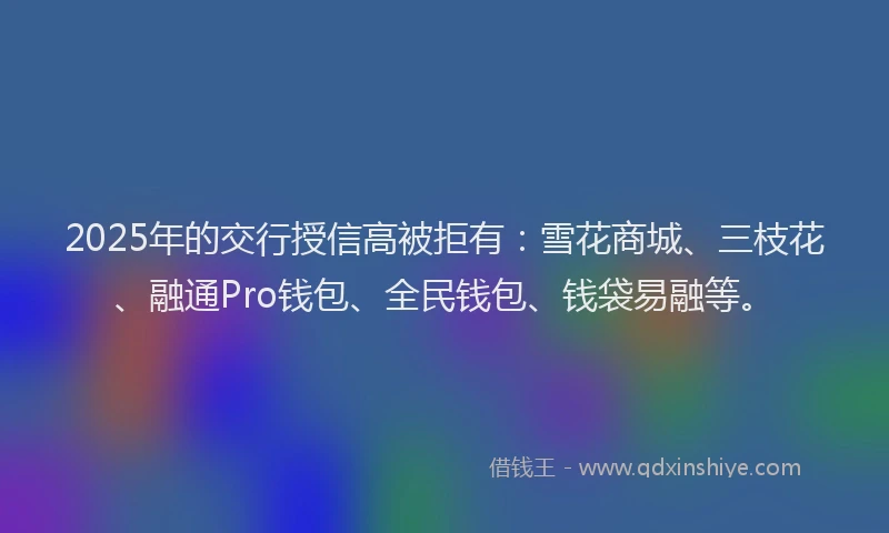2025年的交行授信高被拒有：雪花商城、三枝花、融通Pro钱包、全民钱包、钱袋易融等。