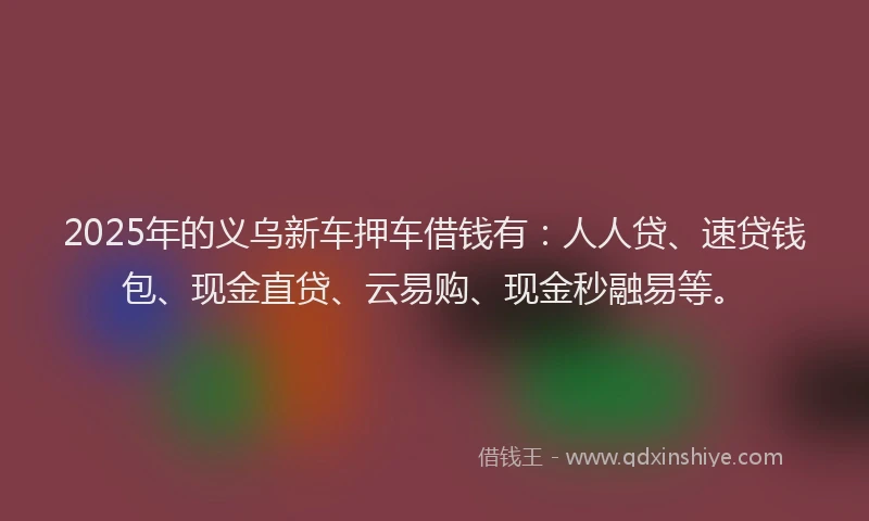 2025年的义乌新车押车借钱有：人人贷、速贷钱包、现金直贷、云易购、现金秒融易等。
