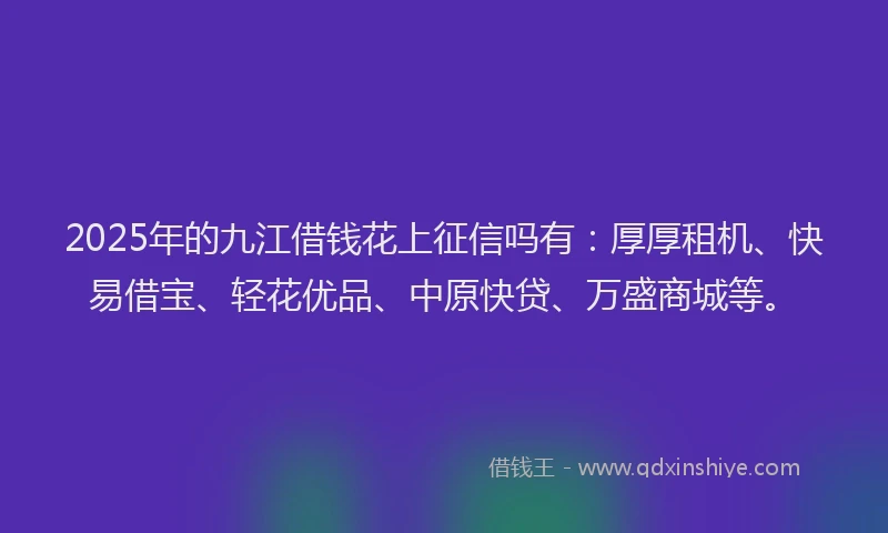 2025年的九江借钱花上征信吗有：厚厚租机、快易借宝、轻花优品、中原快贷、万盛商城等。