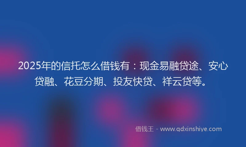 2025年的信托怎么借钱有：现金易融贷途、安心贷融、花豆分期、投友快贷、祥云贷等。