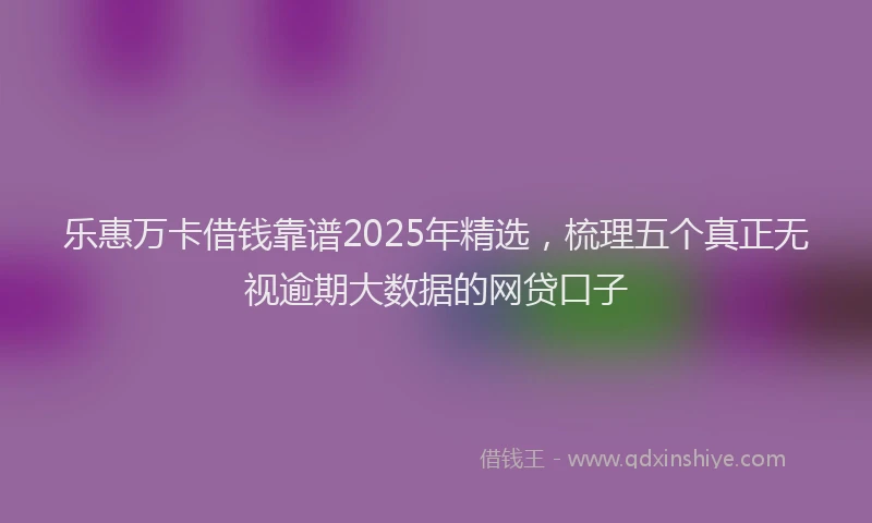 乐惠万卡借钱靠谱2025年精选，梳理五个真正无视逾期大数据的网贷口子