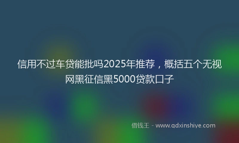 信用不过车贷能批吗2025年推荐，概括五个无视网黑征信黑5000贷款口子