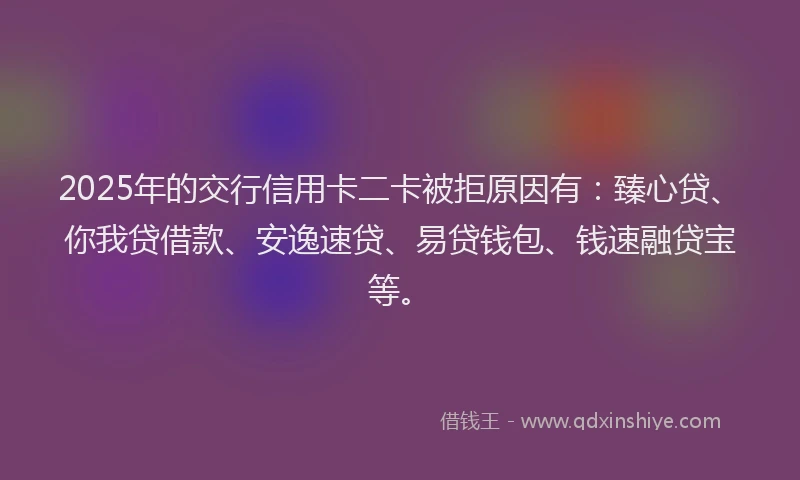 2025年的交行信用卡二卡被拒原因有：臻心贷、你我贷借款、安逸速贷、易贷钱包、钱速融贷宝等。