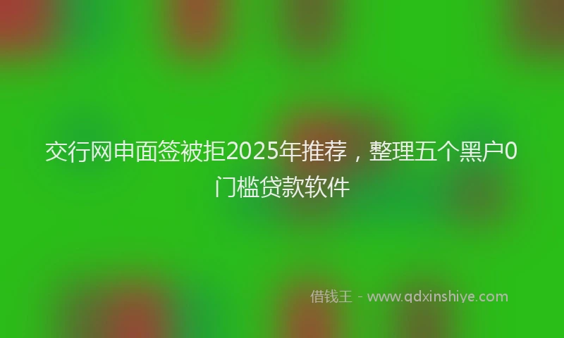 交行网申面签被拒2025年推荐，整理五个黑户0门槛贷款软件