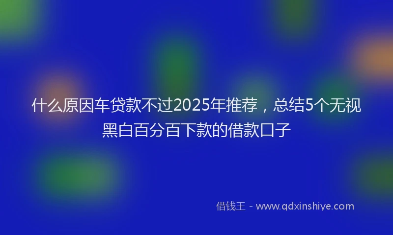 什么原因车贷款不过2025年推荐，总结5个无视黑白百分百下款的借款口子