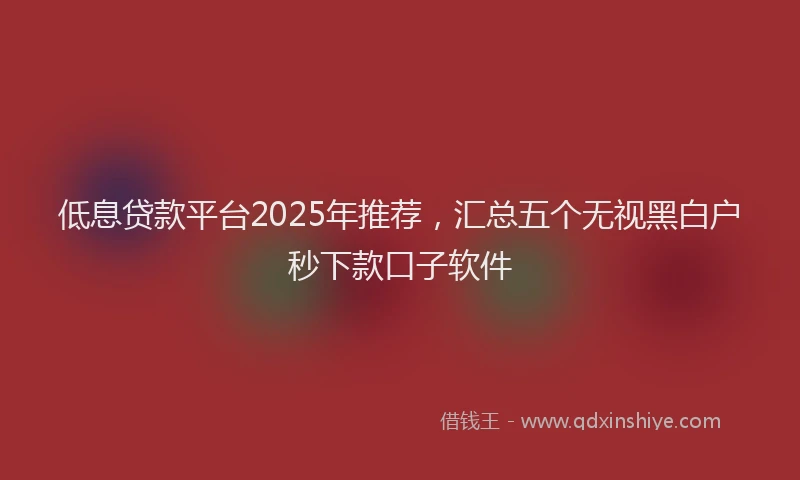 低息贷款平台2025年推荐，汇总五个无视黑白户秒下款口子软件