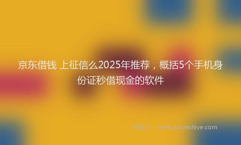 京东借钱 上征信么2025年推荐，概括5个手机身份证秒借现金的软件