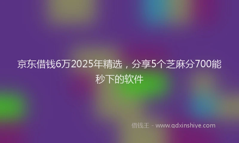 京东借钱6万2025年精选，分享5个芝麻分700能秒下的软件