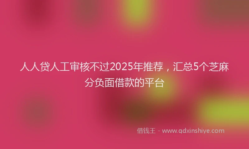 人人贷人工审核不过2025年推荐，汇总5个芝麻分负面借款的平台