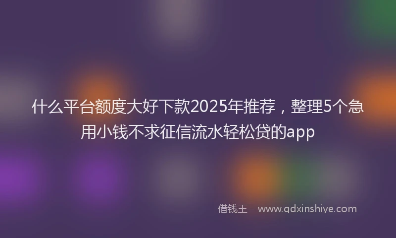 什么平台额度大好下款2025年推荐，整理5个急用小钱不求征信流水轻松贷的app