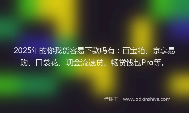 2025年的你我货容易下款吗有：百宝箱、京享易购、口袋花、现金流速贷、畅贷钱包Pro等。