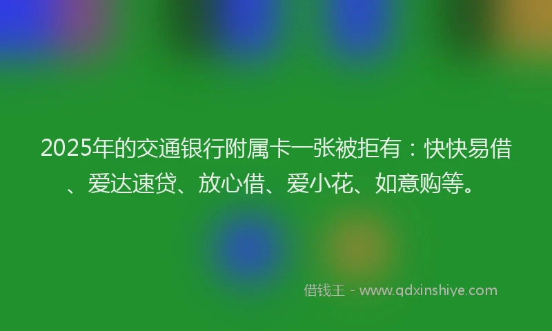 2025年的交通银行附属卡一张被拒有：快快易借、爱达速贷、放心借、爱小花、如意购等。