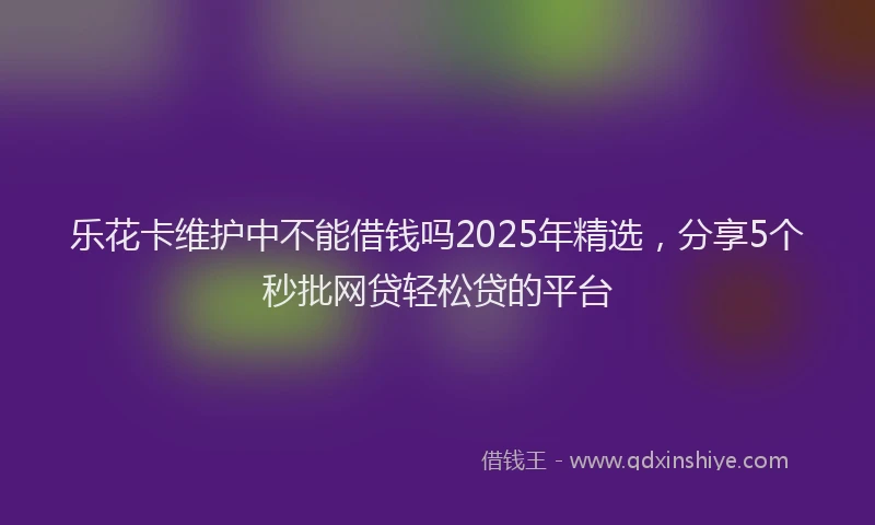 乐花卡维护中不能借钱吗2025年精选,分享5个秒批网贷轻松贷的平台