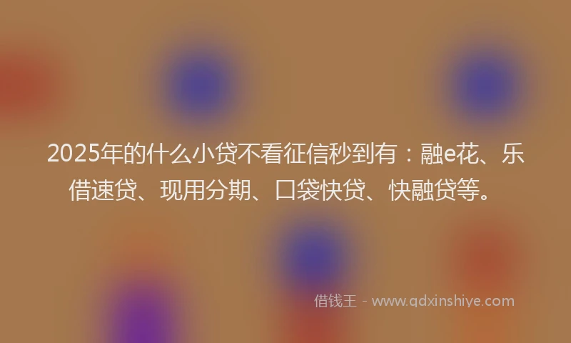 2025年的什么小贷不看征信秒到有：融e花、乐借速贷、现用分期、口袋快贷、快融贷等。