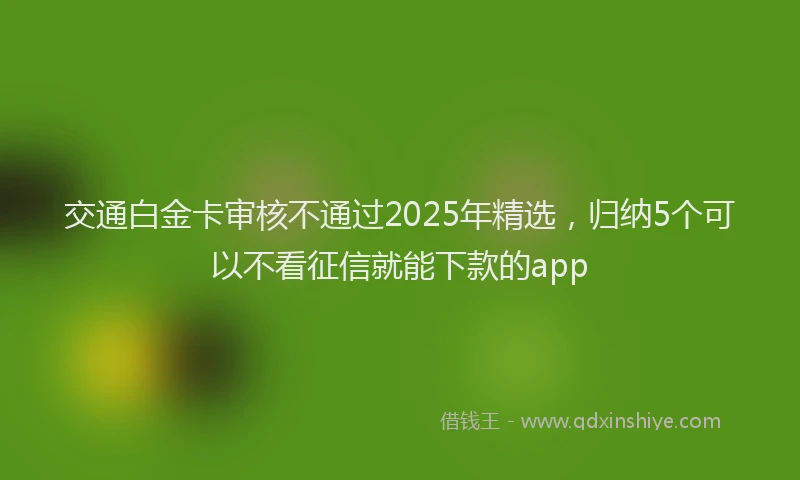 交通白金卡审核不通过2025年精选，归纳5个可以不看征信就能下款的app