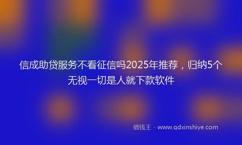 信成助贷服务不看征信吗2025年推荐，归纳5个无视一切是人就下款软件