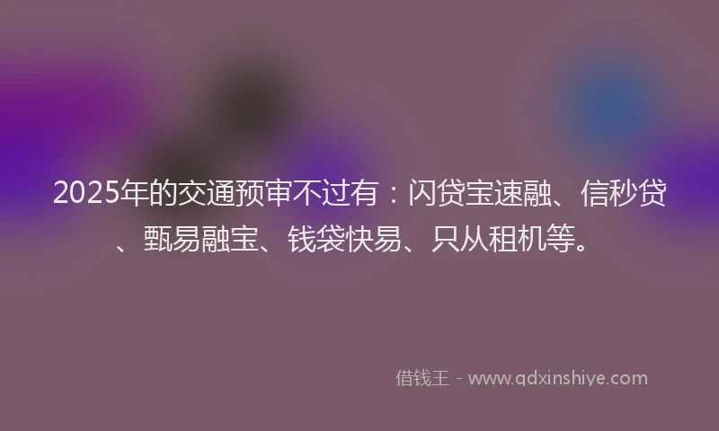 2025年的交通预审不过有：闪贷宝速融、信秒贷、甄易融宝、钱袋快易、只从租机等。