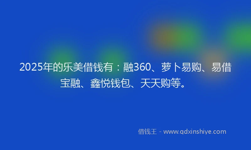 2025年的乐美借钱有：融360、萝卜易购、易借宝融、鑫悦钱包、天天购等。