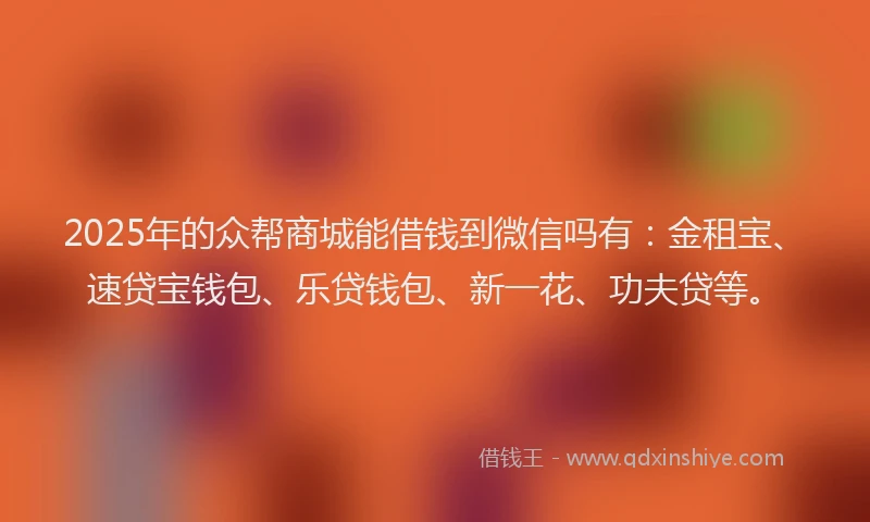 2025年的众帮商城能借钱到微信吗有：金租宝、速贷宝钱包、乐贷钱包、新一花、功夫贷等。