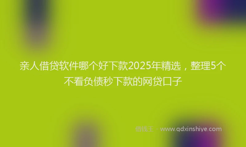 亲人借贷软件哪个好下款2025年精选，整理5个不看负债秒下款的网贷口子