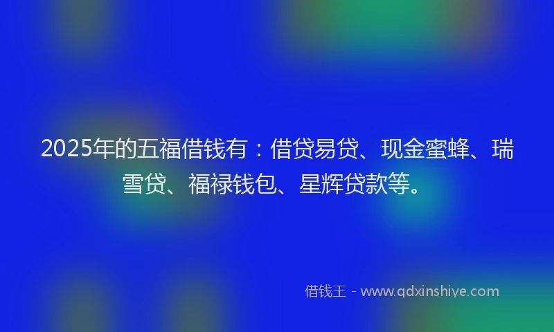 2025年的五福借钱有：借贷易贷、现金蜜蜂、瑞雪贷、福禄钱包、星辉贷款等。