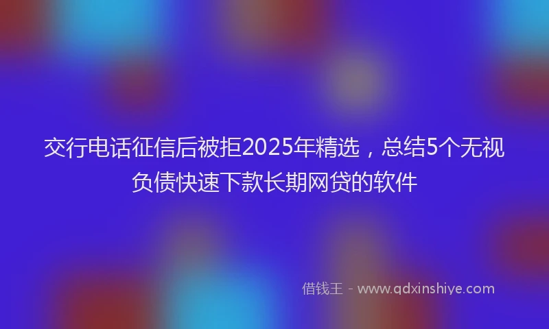 交行电话征信后被拒2025年精选，总结5个无视负债快速下款长期网贷的软件