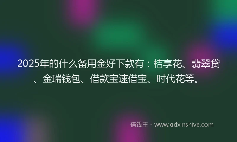 2025年的什么备用金好下款有:桔享花、翡翠贷、金瑞钱包、借款宝速借宝、时代花等。
