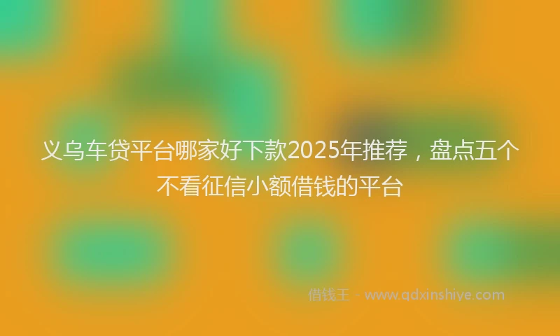 义乌车贷平台哪家好下款2025年推荐，盘点五个不看征信小额借钱的平台