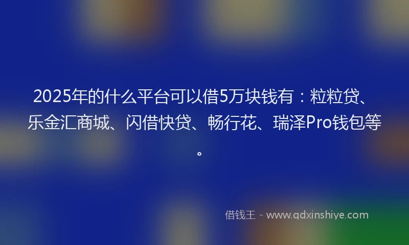 2025年的什么平台可以借5万块钱有：粒粒贷、乐金汇商城、闪借快贷、畅行花、瑞泽Pro钱包等。