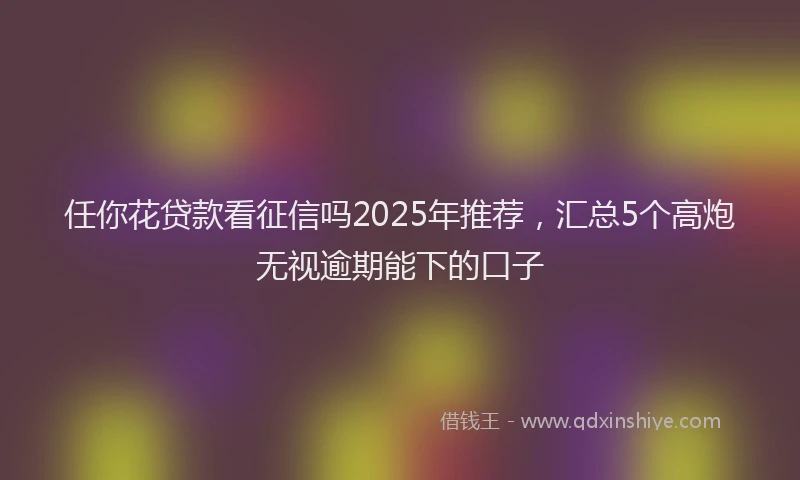 任你花贷款看征信吗2025年推荐,汇总5个高炮无视逾期能下的口子
