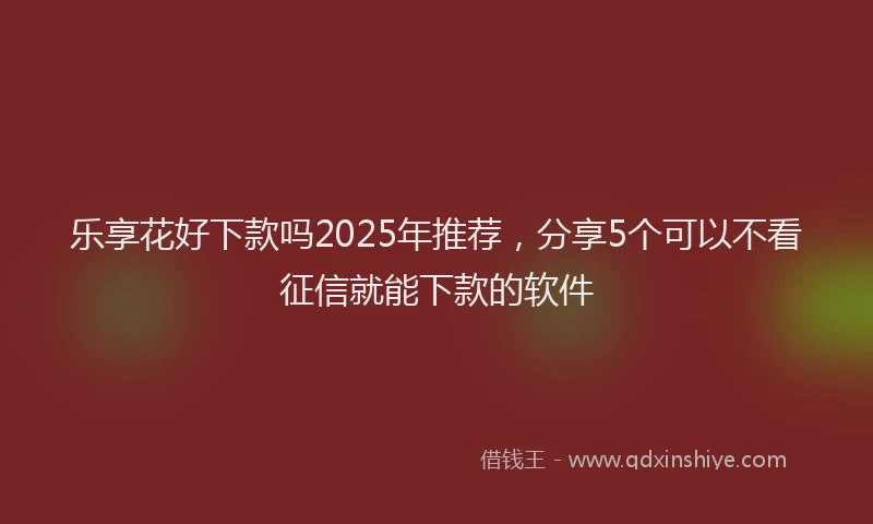 乐享花好下款吗2025年推荐，分享5个可以不看征信就能下款的软件