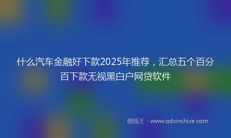 什么汽车金融好下款2025年推荐，汇总五个百分百下款无视黑白户网贷软件
