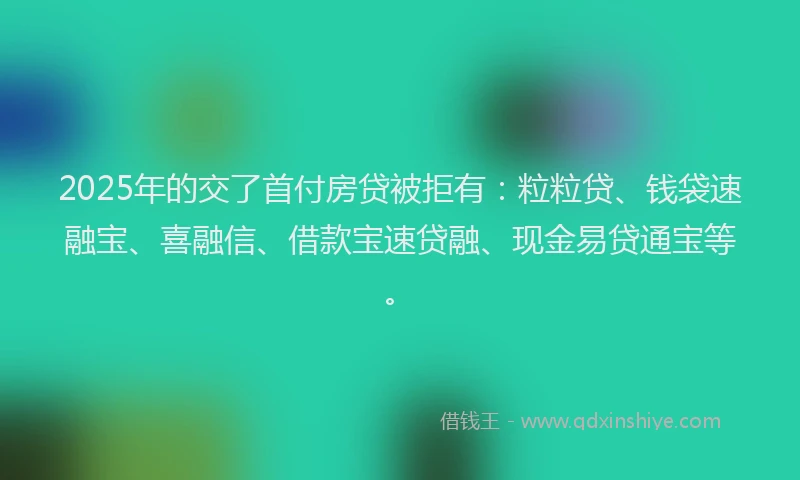 2025年的交了首付房贷被拒有：粒粒贷、钱袋速融宝、喜融信、借款宝速贷融、现金易贷通宝等。