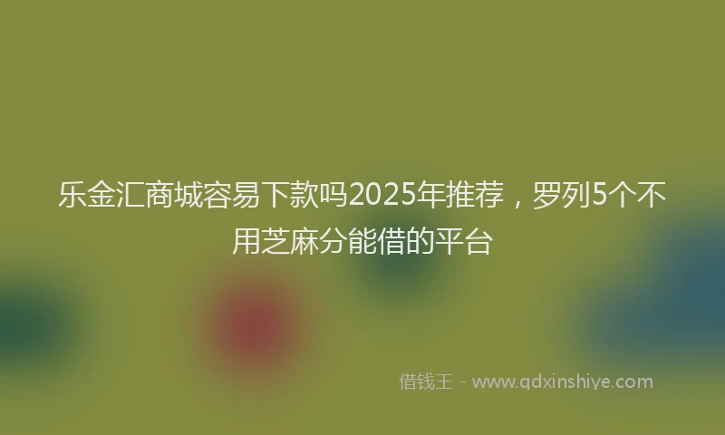 乐金汇商城容易下款吗2025年推荐，罗列5个不用芝麻分能借的平台