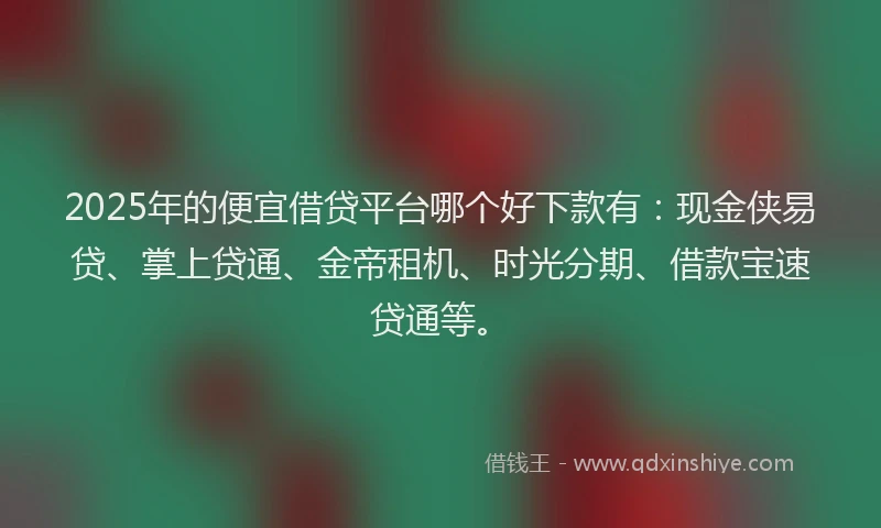 2025年的便宜借贷平台哪个好下款有：现金侠易贷、掌上贷通、金帝租机、时光分期、借款宝速贷通等。