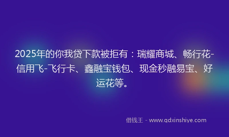 2025年的你我贷下款被拒有：瑞耀商城、畅行花-信用飞-飞行卡、鑫融宝钱包、现金秒融易宝、好运花等。