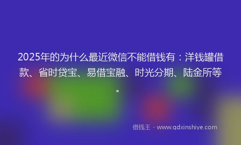 2025年的为什么最近微信不能借钱有：洋钱罐借款、省时贷宝、易借宝融、时光分期、陆金所等。
