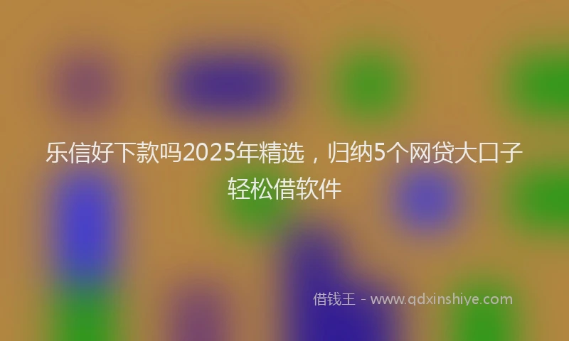 乐信好下款吗2025年精选，归纳5个网贷大口子轻松借软件